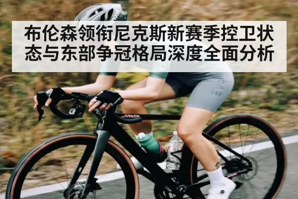 布伦森领衔尼克斯新赛季控卫状态与东部争冠格局深度全面分析