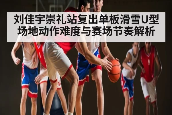 刘佳宇崇礼站复出单板滑雪U型场地动作难度与赛场节奏解析